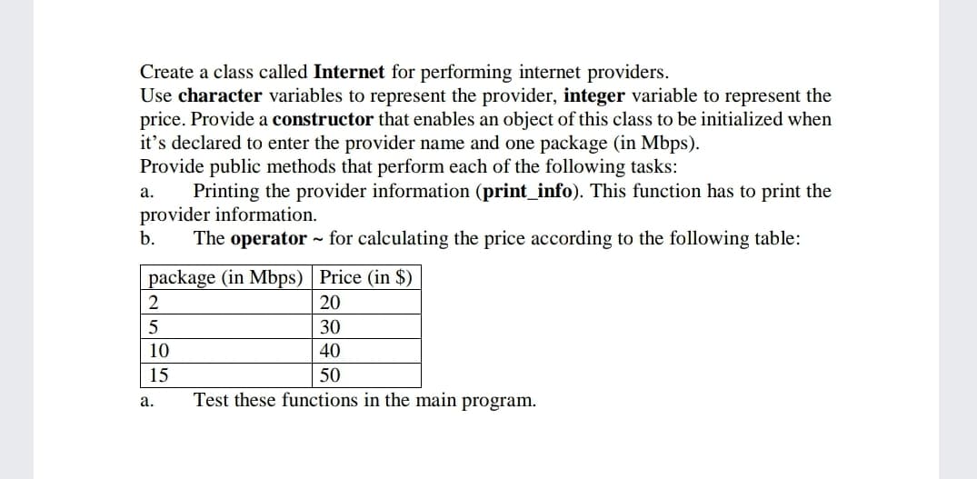 Create a class called Internet for performing internet providers.
Use character variables to represent the provider, integer variable to represent the
price. Provide a constructor that enables an object of this class to be initialized when
it's declared to enter the provider name and one package (in Mbps).
Provide public methods that perform each of the following tasks:
Printing the provider information (print_info). This function has to print the
provider information.
b.
а.
The operator - for calculating the price according to the following table:
package (in Mbps) Price (in $)
2
20
30
10
40
15
50
а.
Test these functions in the main program.

