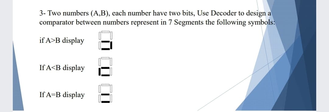 3- Two numbers (A,B), each number have two bits, Use Decoder to design a
comparator between numbers represent in 7 Segments the following symbols:
if A>B display
If A<B display
If A=B display
