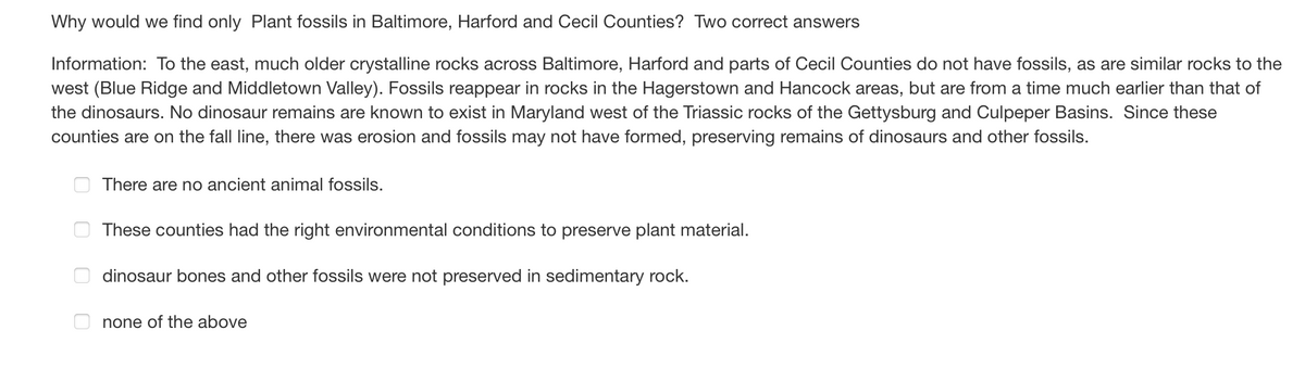 Why would we find only Plant fossils in Baltimore, Harford and Cecil Counties? Two correct answers
Information: To the east, much older crystalline rocks across Baltimore, Harford and parts of Cecil Counties do not have fossils, as are similar rocks to the
west (Blue Ridge and Middletown Valley). Fossils reappear in rocks in the Hagerstown and Hancock areas, but are from a time much earlier than that of
the dinosaurs. No dinosaur remains are known to exist in Maryland west of the Triassic rocks of the Gettysburg and Culpeper Basins. Since these
counties are on the fall line, there was erosion and fossils may not have formed, preserving remains of dinosaurs and other fossils.
There are no ancient animal fossils.
These counties had the right environmental conditions to preserve plant material.
dinosaur bones and other fossils were not preserved in sedimentary rock.
none of the above