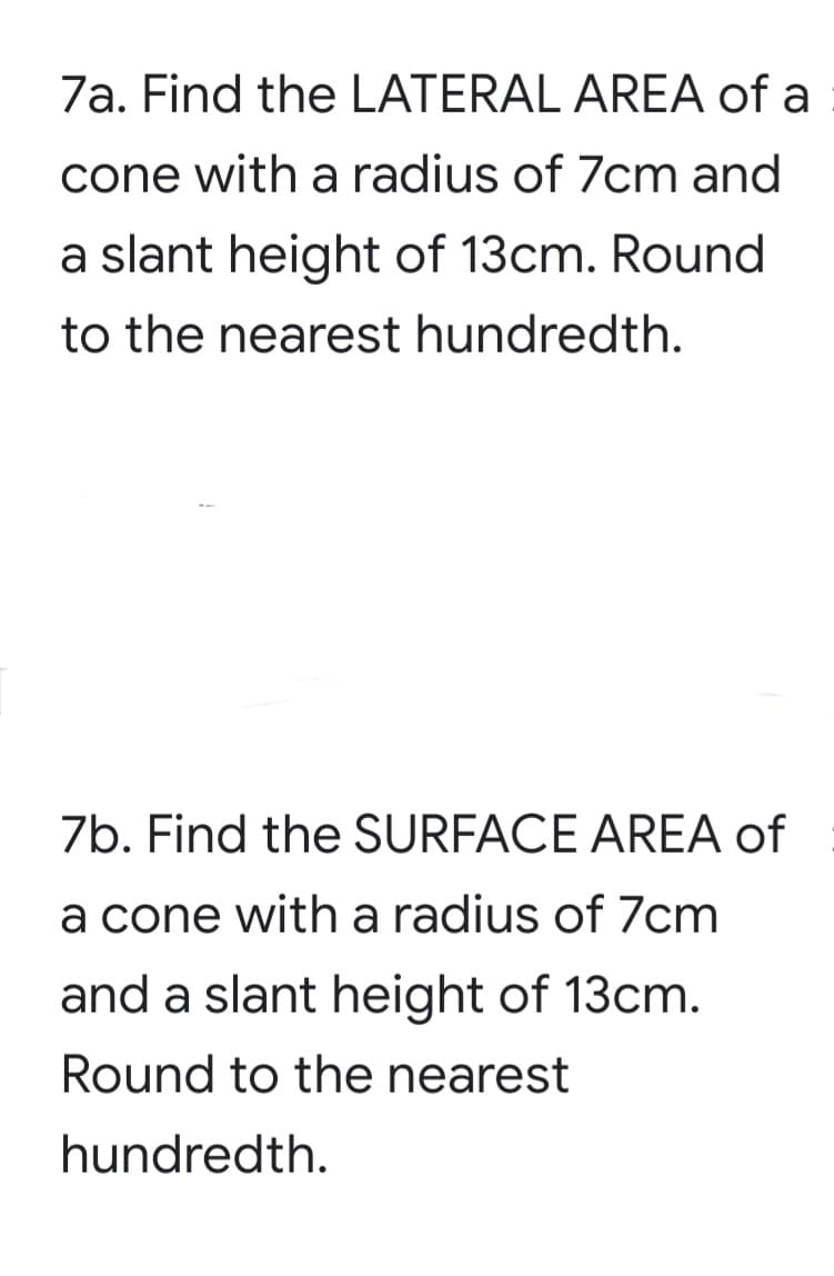 7a. Find the LATERAL AREA of a
cone with a radius of 7cm and
a slant height of 13cm. Round
to the nearest hundredth.
7b. Find the SURFACE AREA of
a cone with a radius of 7cm
and a slant height of 13cm.
Round to the nearest
hundredth.
