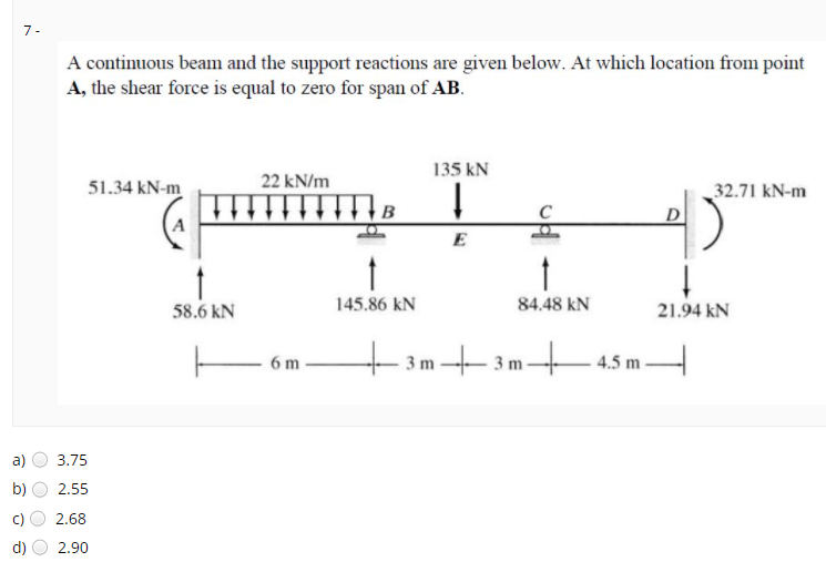 7 -
A continuous beam and the support reactions are given below. At which location from point
A, the shear force is equal to zero for span of AB.
135 kN
22 kN/m
51.34 kN-m
32.71 kN-m
D
58.6 kN
145.86 kN
84.48 kN
21.94 kN
– 3m+3m45m.
tasm
6 m
-45 m-
a)
3.75
b)
2.55
2.68
d)
2.90
