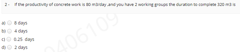 2- If the productivity of concrete work is 80 m3/day ,and you have 2 working groups the duration to complete 320 m3 is
a)
8 days
4 days
c)
0.25 days
406109
d)
2 days
