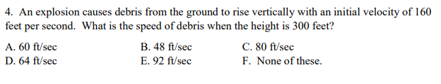4. An explosion causes debris from the ground to rise vertically with an initial velocity of 160
feet per second. What is the speed of debris when the height is 300 feet?
C. 80 ft/sec
F. None of these.
A. 60 ft/sec
B. 48 ft/sec
D. 64 ft/sec
E. 92 ft/sec
