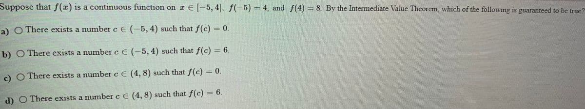 Suppose
that f(x) is a continuous function on z E -5, 4]. f(-5) = 4, and f(4) = 8. By the Intermediate Value Theorem, which of the following is guaranteed to be true?
a) O There exists a number c E (-5, 4) such that f(c) = 0.
b) O There exists a number c E (-5, 4) such that f(c) = 6.
)O There exists a number c E (4, 8) such that f(c) = 0.
d) O There exists a number c E (4, 8) such that f(c) = 6.
