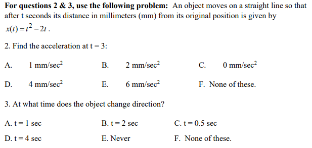 For questions 2 & 3, use the following problem: An object moves on a straight line so that
after t seconds its distance in millimeters (mm) from its original position is given by
x(t) =1? – 2t.
2. Find the acceleration at t = 3:
А.
1 mm/sec?
В.
2 mm/sec?
C.
O mm/sec?
D.
4 mm/sec?
E.
6 mm/sec?
F. None of these.
3. At what time does the object change direction?
A. t=1 sec
B. t=2 sec
C. t= 0.5 sec
D. t= 4 sec
E. Never
F. None of these.
