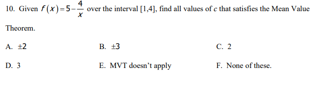 10. Given f(x)=5-
4
over the interval [1,4], find all values of c that satisfies the Mean Value
Theorem.
A. ±2
В. +3
C. 2
D. 3
E. MVT doesn't apply
F. None of these.
