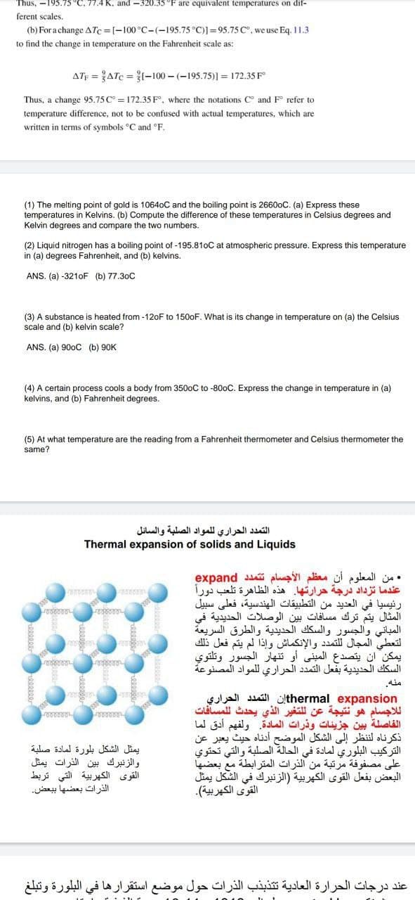 Thus, -195.75 °C, 77.4 K, and -320.35 °F are equivalent temperatures on dif-
ferent scales,
(b) For a change ATc=[-100°C-(-195.75 °C)]=95.75 c°, we use Eq. 11.3
to find the change in temperature on the Fahrenheit scale as:
ATF = ATC = ?I-100 - (-195.75)1 = 172.35 F
Thus, a change 95.75 C° = 172.35 F, where the notations C° and F refer to
temperature difference, not to be confused with actual temperatures, which are
written in terms of symbols °C and °F.
(1) The melting point of gold is 10640C and the boiling point is 26600C. (a) Express these
temperatures in Kelvins. (b) Compute the difference of these temperatures in Celsius degrees and
Kelvin degrees and compare the two numbers.
(2) Liquid nitrogen has a boiling point of -195.810C at atmospheric pressure. Express this temperature
in (a) degrees Fahrenheit, and (b) kelvins.
ANS. (a) -3210F (b) 77.30C
(3) A substance is heated from -120F to 1500F. What is its change in temperature on (a) the Celsius
scale and (b) kelvin scale?
ANS. (a) 900C (b) 90K
(4) A certain process cools a body from 3500C to -800C. Express the change in temperature in (a)
kelvins, and (b) Fahrenheit degrees.
(5) At what temperature are the reading from a Fahrenheit thermometer and Celsius thermometer the
same?
التمد د الحراري ل لمواد الصلبة والسائل
Thermal expansion of solids and Liquids
. من المعلوم أن معظم الأجسام ت تمد د expand
عندما تزداد درجة حرارتها. هذه الظاهرة تلعب دورأ
رئيسيا في العديد من التطبيقات الهندسية، فعلى سبيل
المثال يتم ترك مسافات بين الوصلات الحديدية في
المباني والجسور والسك ك الحديدية والطرق السريعة
التعطى المجال ل لتمد د والإنكماش وإذا لم يتم فعل ذلك
يمكن أن يتصدع المبني أو تنهار الجسور وتلتوي
السك ك الحديدية بفعل التمد د الحراري ل لمواد المصنوعة
sola sill ülthermal expansion
ل لاجسام هو نتيجة عن ل لتغير الذي يحدث ل لمسافات
الفاصلة بين جزيئات وذرات المادة. ولفهم أدق لما
ذكرناه لنظر إلى الشكل الموضح أدناه حيث يعبر عن
التركيب البلوري لمادة في الحالة الصلبة والتي تحتوي
على مصفوفة مرتبة من الذرات المترابطة مع بعضها
البعض بفعل القوى الكهربية )الزنبرك في الشكل يمثل
القوى الكهربية(.
eeeeeat
يمثل الشكل بلورة لمادة صلبة
والزنبرك بين الذرات يمثل
القوى الكهربية التي تربط
الذرات بعضها ب بعض
عند درجات الحرارة العادية ت تذبذب الذرات حول موضع استقرارها في البلورة وتبلغ
