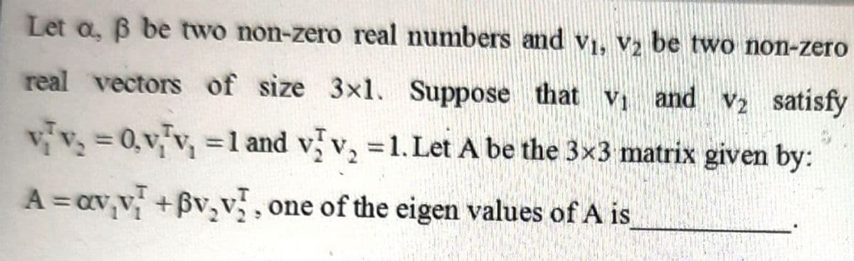 Let a, B be two non-zero real numbers and v1, V2 be two non-zero
real vectors of size 3x1. Suppose that v and v2 satisfy
vv= 0,vv, =1l and v v, =1. Let A be the 3x3 matrix given by:
A = av,v +Bv,v, one of the eigen values of A is
