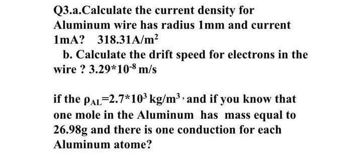 Q3.a.Calculate the current density for
Aluminum wire has radius 1mm and current
1mA? 318.31A/m?
b. Calculate the drift speed for electrons in the
wire ? 3.29*10-8 m/s
if the pAL-2.7*103 kg/m3 and if you know that
one mole in the Aluminum has mass equal to
26.98g and there is one conduction for each
Aluminum atome?
