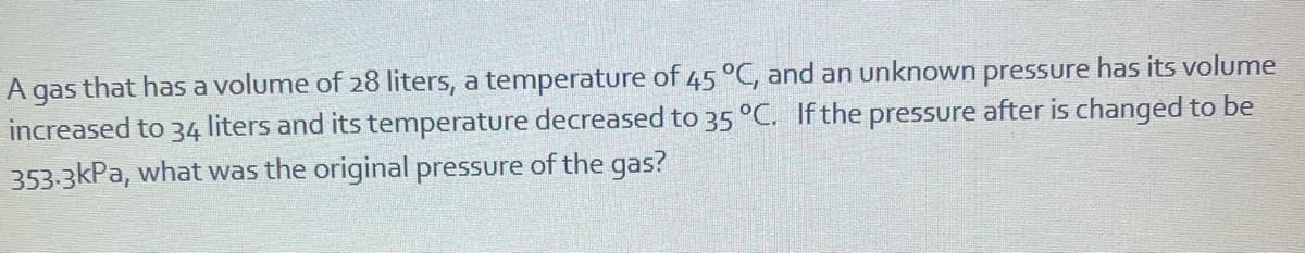 A gas that has a volume of 28 liters, a temperature of 45 °C, and an unknown pressure has its volume
increased to 34
liters and its temperature decreased to 35 °C. If the pressure after is changed to be
353-3kPa, what was the original pressure of the gas?
