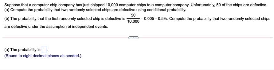Suppose that a computer chip company has just shipped 10,000 computer chips to a computer company. Unfortunately, 50 of the chips are defective.
(a) Compute the probability that two randomly selected chips are defective using conditional probability.
(b) The probability that the first randomly selected chip is defective is
50
=0.005 = 0.5%. Compute the probability that two randomly selected chips
10,000
are defective under the assumption of independent events.
(a) The probability is
(Round to eight decimal places as needed.)
