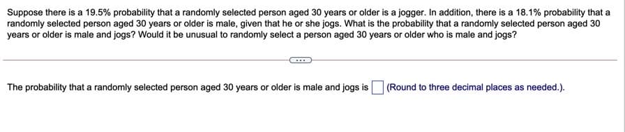 Suppose there is a 19.5% probability that a randomly selected person aged 30 years or older is a jogger. In addition, there is a 18.1% probability that a
randomly selected person aged 30 years or older is male, given that he or she jogs. What is the probability that a randomly selected person aged 30
years or older is male and jogs? Would it be unusual to randomly select a person aged 30 years or older who is male and jogs?
The probability that a randomly selected person aged 30 years or older is male and jogs is
(Round to three decimal places as needed.).
