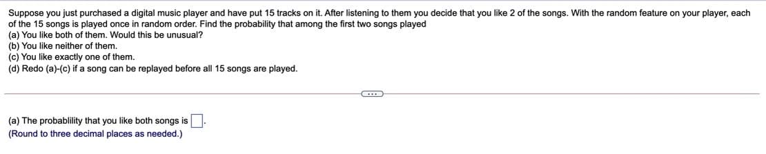 Suppose you just purchased a digital music player and have put 15 tracks on it. After listening to them you decide that you like 2 of the songs. With the random feature on your player, each
of the 15 songs is played once in random order. Find the probability that among the first two songs played
(a) You like both of them. Would this be unusual?
(b) You like neither of them.
(c) You like exactly one of them.
(d) Redo (a)-(c) if a song can be replayed before all 15 songs are played.
(a) The probablility that you like both songs is
(Round to three decimal places as needed.)
