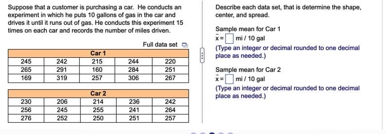 Describe each data set, that is determine the shape,
center, and spread.
Suppose that a customer is purchasing a car. He conducts an
experiment in which he puts 10 gallons of gas in the car and
drives it until it runs out of gas. He conducts this experiment 15
times on each car and records the number of miles driven.
Sample mean for Car 1
x= mi / 10 gal
Full data set
Car 1
(Type an integer or decimal rounded to one decimal
place as needed.)
245
242
215
244
220
Sample mean for Car 2
x=O mi / 10 gal
(Type an integer or decimal rounded to one decimal
place as needed.)
265
291
160
284
251
169
319
257
306
267
Car 2
230
206
214
236
242
256
245
255
241
264
276
252
250
251
257
