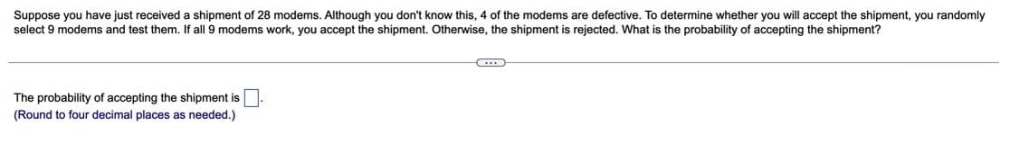 Suppose you have just received a shipment of 28 modems. Although you don't know this, 4 of the modems are defective. To determine whether you will accept the shipment, you randomly
select 9 modems and test them. If all 9 modems work, you accept the shipment. Otherwise, the shipment is rejected. What is the probability of accepting the shipment?
The probability of accepting the shipment is
(Round to four decimal places as needed.)

