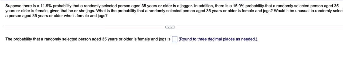 Suppose there is a 11.9% probability that a randomly selected person aged 35 years or older is a jogger. In addition, there is a 15.9% probability that a randomly selected person aged 35
years or older is female, given that he or she jogs. What is the probability that a randomly selected person aged 35 years or older is female and jogs? Would it be unusual to randomly select
a person aged 35 years or older who is female and jogs?
The probability that a randomly selected person aged 35 years or older is female and jogs is
(Round to three decimal places as needed.).
