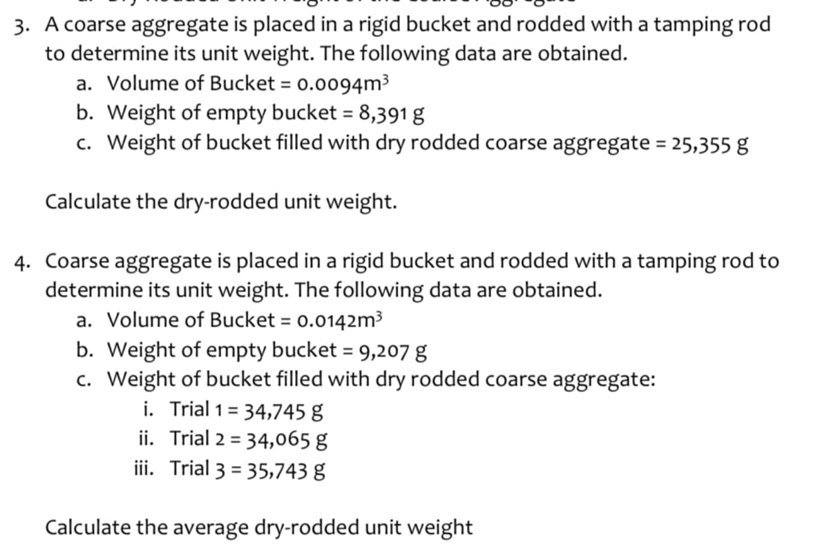 3. A coarse aggregate is placed in a rigid bucket and rodded with a tamping rod
to determine its unit weight. The following data are obtained.
a. Volume of Bucket = 0.0094m³
%3D
b. Weight of empty bucket = 8,391 g
c. Weight of bucket filled with dry rodded coarse aggregate = 25,355 g
%3D
Calculate the dry-rodded unit weight.
4. Coarse aggregate is placed in a rigid bucket and rodded with a tamping rod to
determine its unit weight. The following data are obtained.
a. Volume of Bucket = 0.0142m³
%3D
b. Weight of empty bucket = 9,207 g
c. Weight of bucket filled with dry rodded coarse aggregate:
i. Trial 1= 34,745 g
ii. Trial 2 = 34,o65 g
ii. Trial 3 = 35,743 g
%3D
%3D
Calculate the average dry-rodded unit weight
