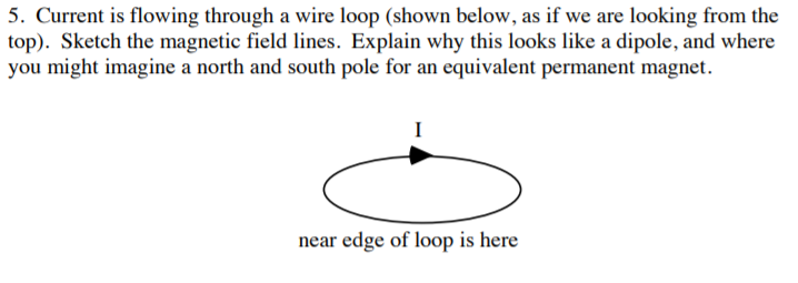 5. Current is flowing through a wire loop (shown below, as if we are looking from the
top). Sketch the magnetic field lines. Explain why this looks like a dipole, and where
you might imagine a north and south pole for an equivalent permanent magnet
near edge of loop is here
