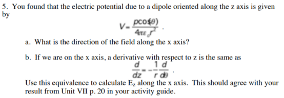 5. You found that the electric potential due to a dipole oriented along the z axis is given
by
рcофо)
4re
a. What is the direction of the field along the x axis?
b. If we are on the x axis, a derivative with respect to z is the same as
d 1d
Use this equivalence to calculate Ez along the x axis. This should agree with your
result from Unit VIl p. 20 in your activity guide
pl_ _zp

