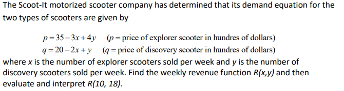 The Scoot-It motorized scooter company has determined that its demand equation for the
two types of scooters are given by
p=35– 3x+4y
q= 20 – 2x + y (q= price of discovery scooter in hundres of dollars)
(p = price of explorer scooter in hundres of dollars)
where x is the number of explorer scooters sold per week and y is the number of
discovery scooters sold per week. Find the weekly revenue function R(x,y) and then
evaluate and interpret R(10, 18).
