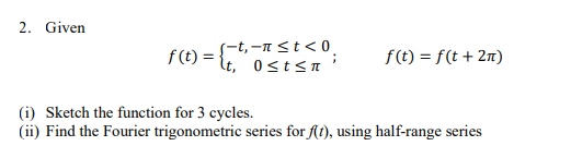 2. Given
f(t) = {t,-nst<0
It, 0st<n
f(t) = f(t + 2n)
(i) Sketch the function for 3 cycles.
(ii) Find the Fourier trigonometric series for f(t), using half-range series
