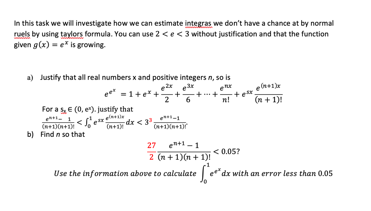 In this task we will investigate how we can estimate integras we don't have a chance at by normal
ruels by using taylors formula. You can use 2 < e < 3 without justification and that the function
given g(x) = e* is growing.
a) Justify that all real numbers x and positive integers n, so is
e 2x
= 1+ e* +
e 3x
enx
+
п!
eet
(n+1)x
e
e Sx
(n + 1)!
For a sy E (0, ex). justify that
2
en+1_ 1
(n+1)(n+1)!
b) Find n so that
e Sx
e(n+1)x
-dx < 33
(n+1)!
en+1–1
(n+1)(n+1)!
27
en+1
1
2 (n + 1)(n + 1)!
< 0.05?
1
Use the information above to calculate
eet
dx with an error less than 0.05
