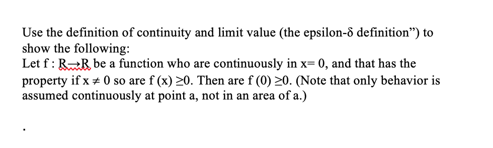 Use the definition of continuity and limit value (the epsilon-ô definition") to
show the following:
Let f : RR be a function who are continuously in x= 0, and that has the
property if x ± 0 so are f (x) >0. Then are f (0) >0. (Note that only behavior is
assumed continuously at point a, not in an area of a.)
