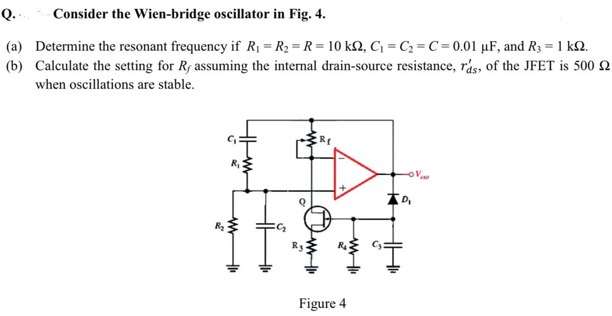 Q .
Consider the Wien-bridge oscillator in Fig. 4.
(a) Determine the resonant frequency if R1 = R2 = R = 10 k2, C¡ = C2 = C = 0.01 µF, and R3 = 1 k2.
(b) Calculate the setting for Rf assuming the internal drain-source resistance, rás, of the JFET is 500 Q
when oscillations are stable.
R,
Voun
R2
RA
Figure 4
