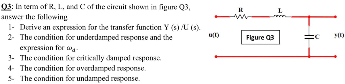 Q3: In term of R, L, and C of the circuit shown in figure Q3,
answer the following
1- Derive an expression for the transfer function Y (s) /U (s).
2- The condition for underdamped response and the
R
u(t)
Figure Q3
y(t)
expression for wa.
3- The condition for critically damped response.
4- The condition for overdamped response.
5- The condition for undamped response.
