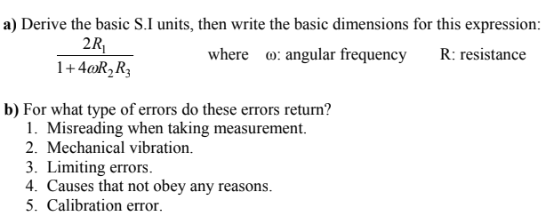 a) Derive the basic S.I units, then write the basic dimensions for this expression:
2R
1+4@R,R3
where o: angular frequency
R: resistance
b) For what type of errors do these errors return?
1. Misreading when taking measurement.
2. Mechanical vibration.
3. Limiting errors.
4. Causes that not obey any reasons.
5. Calibration error,
