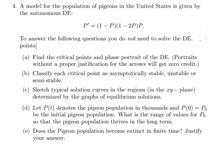 4. A model for the population of pigeons in the United States is given by
the autonomous DE:
Р - (1 — Р)(1 — 2P)P.
To answer the following questions you do not need to solve the DE.
points]
(a) Find the critical points and phase portrait of the DE. (Portraits
without a proper justification for the arrows will get zero credit.)
(b) Classify each critical point as asymptotically stable, unstable or
semi-stable.
(c) Sketch typical solution curves in the regions (in the xy, plane)
determined by the graphs of equilibrium solutions.
(d) Let P(t) denotes the pigeon population in thousands and P(0) = Po
be the initial pigeon population. What is the range of values for Po
so that the pigeon population thrives in the long term.
(e) Does the Pigeon population become extinct in finite time? Justify
your answer.
