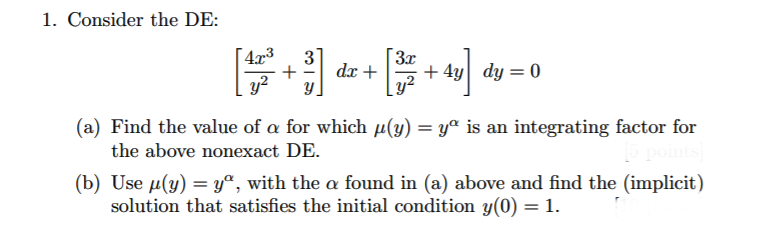 1. Consider the DE:
4x3
+
y?
3x
+ 4y dy = 0
3
dx +
(a) Find the value of a for which µ(y) = yª is an integrating factor for
%3D
the above nonexact DE.
(b) Use µ(y) = y°, with the a found in (a) above and find the (implicit)
solution that satisfies the initial condition y(0) = 1.
