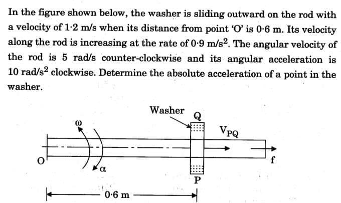 In the figure shown below, the washer is sliding outward on the rod with
a velocity of 1-2 m/s when its distance from point 'O' is 0-6 m. Its velocity
along the rod is increasing at the rate of 0.9 m/s2. The angular velocity of
the rod is 5 rad/s counter-clockwise and its angular acceleration is
10 rad/s² clockwise. Determine the absolute acceleration of a point in the
washer.
34
α
0-6 m
Washer
P
VpQ