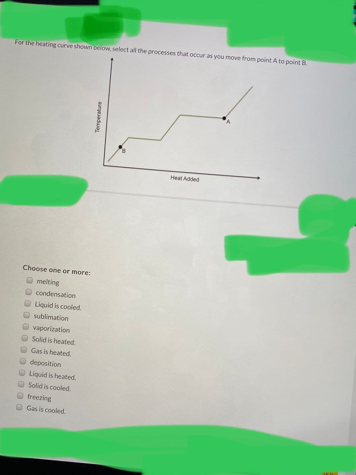 For the heating curve shown below, select all the processes that occur as you move from point A to point B.
B.
Heat Added
Choose one or more:
melting
condensation
Liquid is cooled.
sublimation
vaporization
Solid is heated.
Gas is heated.
deposition
Liquid is heated.
Solid is cooled.
freezing
Gas is cooled.
AVED
Temperature
