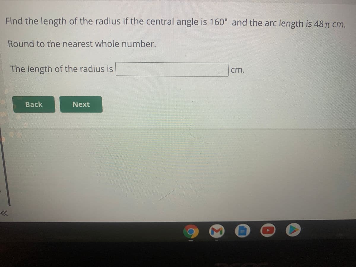 Find the length of the radius if the central angle is 160° and the arc length is 48 T cm.
Round to the nearest whole number.
The length of the radius is
cm.
Back
Next
