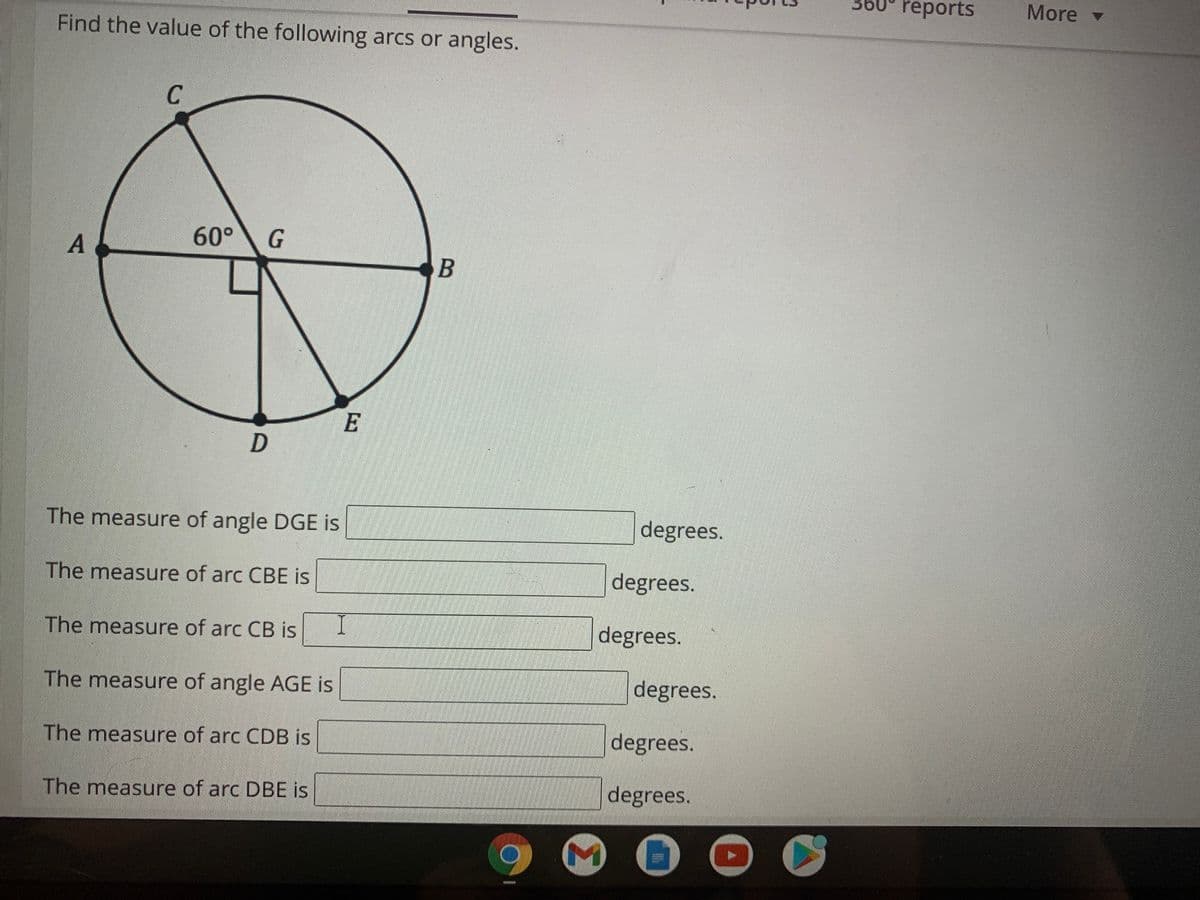 Find the value of the following arcs or angles.
36
reports
More v
C
60°
B
E
The measure of angle DGE is
degrees.
The measure of arc CBE is
degrees.
The measure of arc CB is
I
degrees.
The measure of angle AGE is
degrees.
The measure of arc CDB is
degrees.
The measure of arc DBE is
degrees.
41
