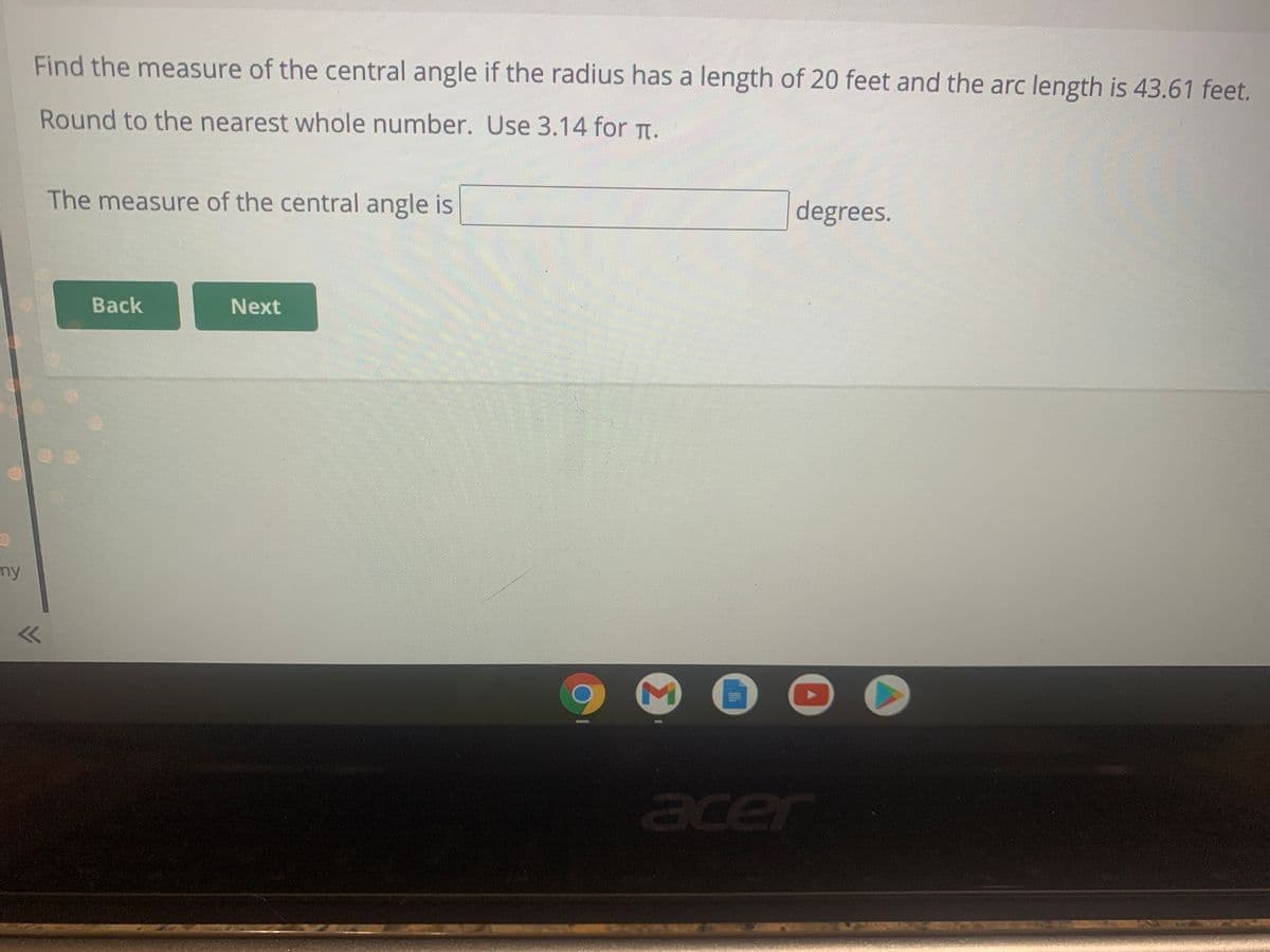 Find the measure of the central angle if the radius has a length of 20 feet and the arc length is 43.61 feet.
Round to the nearest whole number. Use 3.14 for TI.
The measure of the central angle is
degrees.
Back
Next
my
acer
