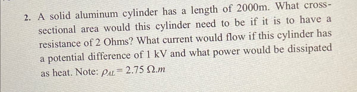 2. A solid aluminum cylinder has a length of 2000m. What cross-
sectional area would this cylinder need to be if it is to have a
resistance of 2 Ohms? What current would flow if this cylinder has
a potential difference of 1 kV and what power would be dissipated
as heat. Note: Pa= 2.75 Q.m
