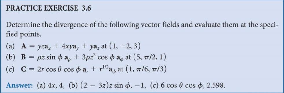 PRACTICE EXERCISE 3.6
Determine the divergence of the following vector fields and evaluate them at the speci-
fied points.
(a) A = yza, + 4xya, + ya, at (1, -2, 3)
(b) В %3
pz sin o a, + 3pz cos o as at (5, 7/2, 1)
2r cos 0 cos o a, + ra, at (1, 7/6, m/3)
(c) C
Answer: (a) 4x, 4, (b) (2 - 3z)z sin o, -1, (c) 6 cos 0 cos o, 2.598.
