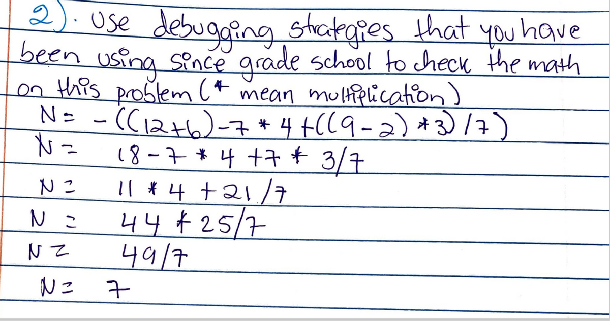 2:Ose debugging stakgies that you have
been using Since grade school to check the math
on this problem (* mean multiplication)
N= - (C12+6)-7*4+((9-2) *3)/)
N=
18-7 * 4 +7* 3/7
Il * 4 +21 /7
44 ¢25/7
49/7
N こ
7
