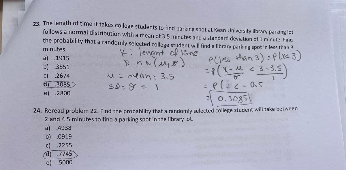 23. The length of time it takes college students to find parking spot at Kean University library parking lot
follows a normal distribution with a mean of 3.5 minutes and a standard deviation of 1 minute. Find
the probability that a randomly selected college student will find a library parking spot in less than 3
minutes.
4:lengnt of Kime
than 3):P(x< 3)
a) .1915
b) .3551
c) .2674
P(less
u < 3-3,5
PCless
3-8.5)
人こmeanこ3.5
d.3085
e) .2800
0.3085
24. Reread problem 22. Find the probability that a randomly selected college student will take between
2 and 4.5 minutes to find a parking spot in the library lot.
a) .4938
b) .0919
c) .2255
d) .7745
e) .5000
