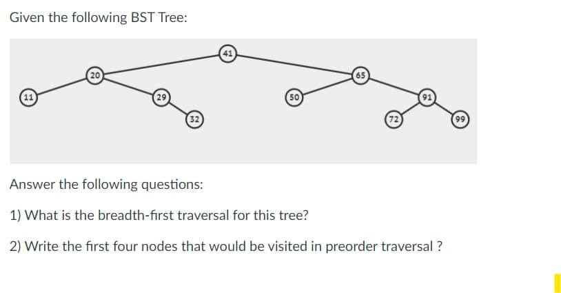 Given the following BST Tree:
11
20
29
32
41
50
72
Answer the following questions:
1) What is the breadth-first traversal for this tree?
2) Write the first four nodes that would be visited in preorder traversal?
(99)