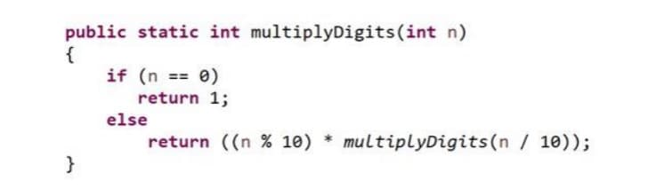 public static int multiplyDigits (int n)
{
}
if (n == 0)
return 1;
return ((n % 10) * multiplyDigits (n / 10));
else