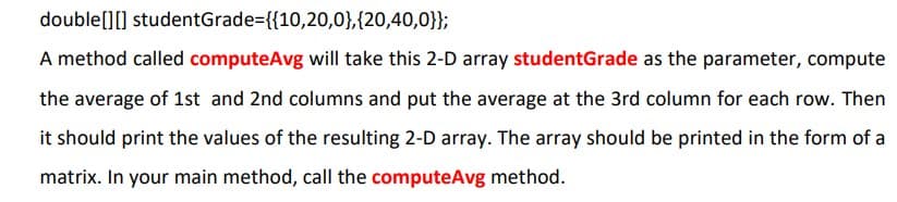 double[][]
studentGrade={{10,20,0},{20,40,0}};
A method called computeAvg will take this 2-D array studentGrade as the parameter, compute
the average of 1st and 2nd columns and put the average at the 3rd column for each row. Then
it should print the values of the resulting 2-D array. The array should be printed in the form of a
matrix. In your main method, call the computeAvg method.