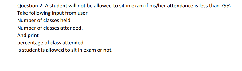 Question 2: A student will not be allowed to sit in exam if his/her attendance is less than 75%.
Take following input from user
Number of classes held
Number of classes attended.
And print
percentage of class attended
Is student is allowed to sit in exam or not.
