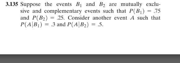 3.135 Suppose the events B1 and B2 are mutually exclu-
sive and complementary events such that P(B1) = .75
and P(B2) = .25. Consider another event A such that
P(A|B1) = .3 and P(A|B2) = .5.
