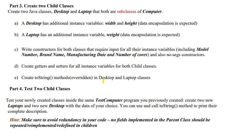Part 3. Create two Child Classes
Create two Java classes, Desktop and Laptop that both are subclasses of Computer.
a) A Desktop has additional instance variables: width and height (data encapsulation is expected)
b) A Laptop has an additional instance variable, weight (data encapsulation is expected)
c) Write constructors for both classes that require input for all their instance variables (including Model
Number, Brand Name, Manufacturing Date and Number of cores) and also no-args constructors.
d) Create getters and setters for all instance variables for both Child classes.
e) Create toString() methods(overridden) in Desktop and Laptop classes
Part 4. Test Two Child Classes
Test your newly created classes inside the same TestComputer program you previously created: create two new
Laptops and two new Desktop with the data of your choice. You can use and call toString() method to print their
complete description.
Hint: Make sure to avoid redundancy in your code - no fields implemented in the Parent Class should be
repeated/reimplemented/redefined in children
