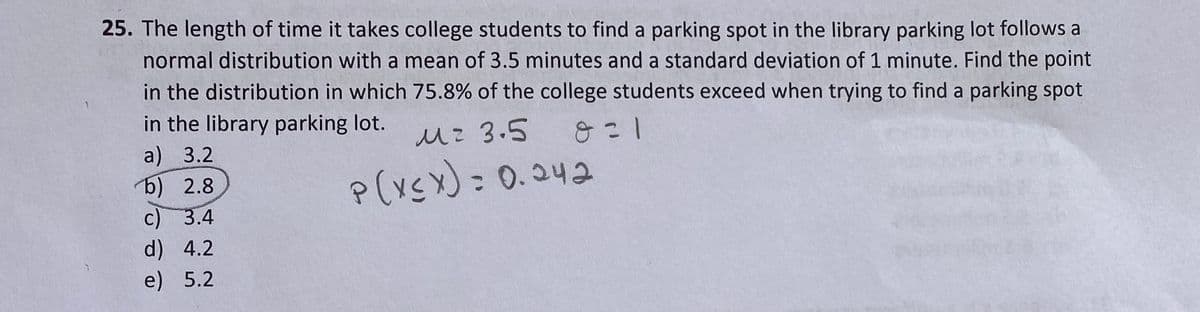 25. The length of time it takes college students to find a parking spot in the library parking lot follows a
normal distribution with a mean of 3.5 minutes and a standard deviation of 1 minute. Find the point
in the distribution in which 75.8% of the college students exceed when trying to find a parking spot
in the library parking lot.
从2 3.5
8 = 1
a) 3.2
6) 2.8
c) 3.4
p(xsx):0.242
d) 4.2
e) 5.2
