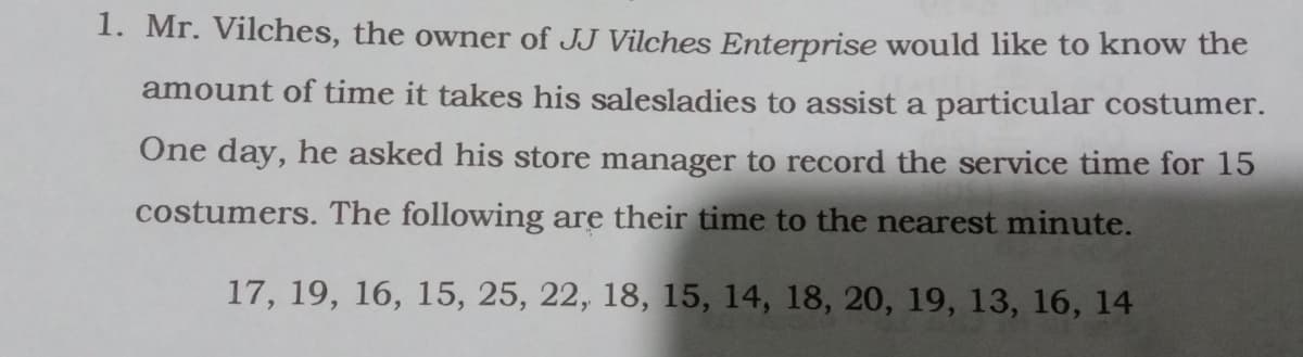 1. Mr. Vilches, the owner of JJ Vilches Enterprise would like to know the
amount of time it takes his salesladies to assist a particular costumer.
One day, he asked his store manager to record the service time for 15
costumers. The following are their time to the nearest minute.
17, 19, 16, 15, 25, 22, 18, 15, 14, 18, 20, 19, 13, 16, 14
