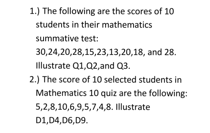 1.) The following are the scores of 10
students in their mathematics
summative test:
30,24,20,28,15,23,13,20,18, and 28.
Illustrate Q1,Q2,and Q3.
2.) The score of 10 selected students in
Mathematics 10 quiz are the following:
5,2,8,10,6,9,5,7,4,8. Illustrate
D1, D4,D6, D9.